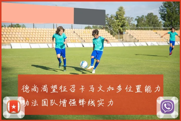 德尚渴望征召卡马文加多位置能力助法国队增强锋线实力