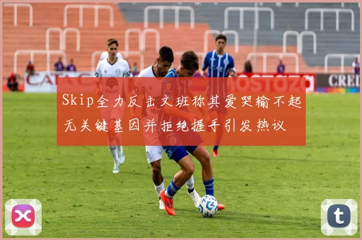 Skip全力反击文班称其爱哭输不起无关键基因并拒绝握手引发热议