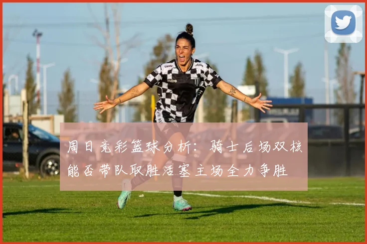 周日竞彩篮球分析：骑士后场双核能否带队取胜活塞主场全力争胜