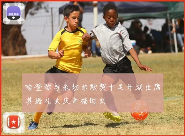 哈登称与米切尔默契十足计划出席其婚礼共庆幸福时刻