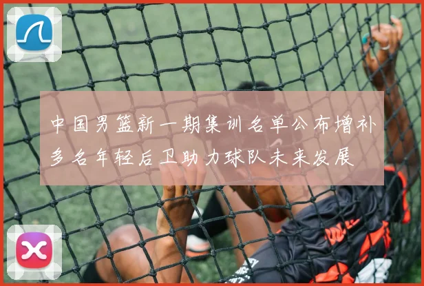 中国男篮新一期集训名单公布增补多名年轻后卫助力球队未来发展