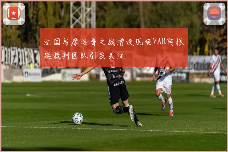 法国与摩洛哥之战增设现场VAR阿根廷裁判团队引发关注