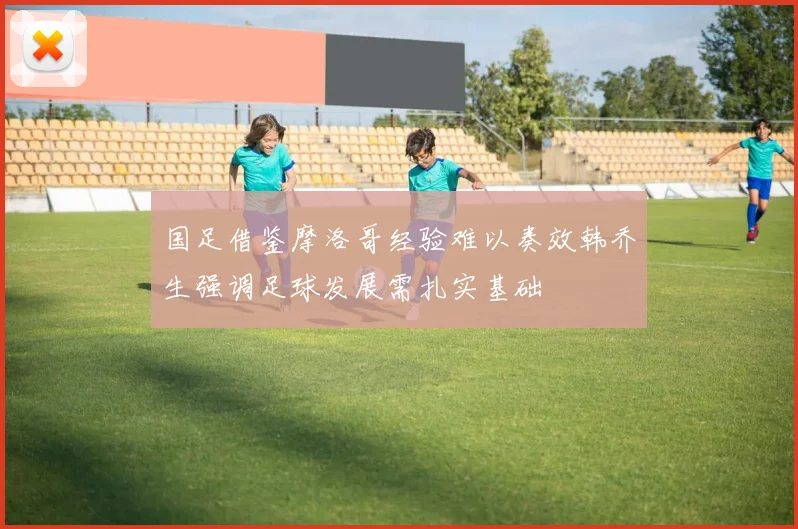 国足借鉴摩洛哥经验难以奏效韩乔生强调足球发展需扎实基础