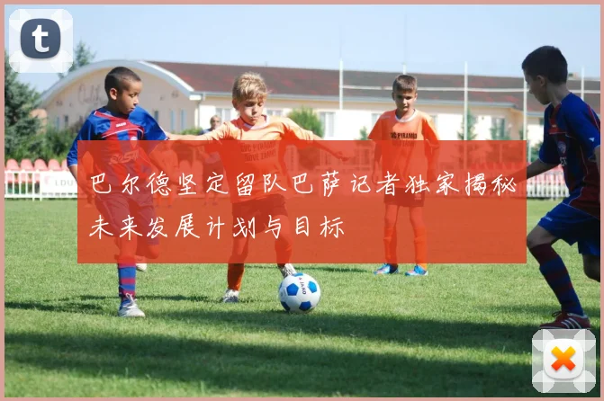 巴尔德坚定留队巴萨记者独家揭秘未来发展计划与目标
