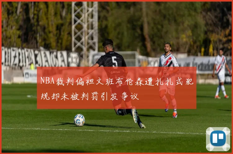 NBA裁判偏袒文班布伦森遭扎扎式犯规却未被判罚引发争议