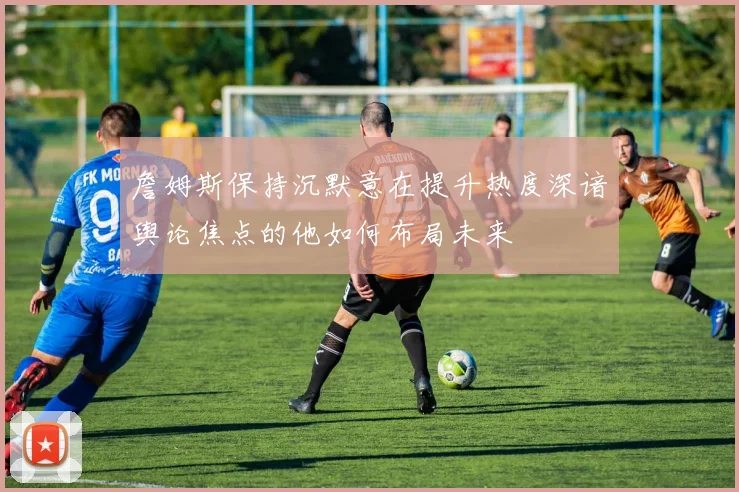 詹姆斯保持沉默意在提升热度深谙舆论焦点的他如何布局未来