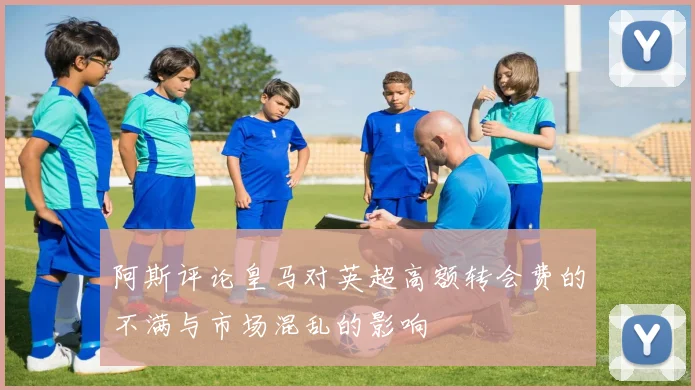 阿斯评论皇马对英超高额转会费的不满与市场混乱的影响