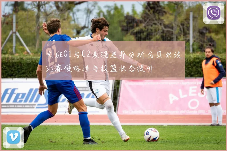 文班G1与G2表现差异分析戈贝尔谈比赛侵略性与投篮状态提升