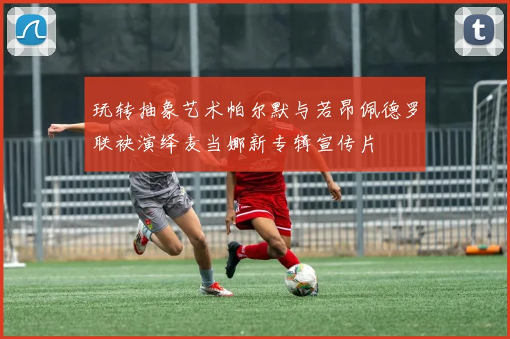 玩转抽象艺术帕尔默与若昂佩德罗联袂演绎麦当娜新专辑宣传片