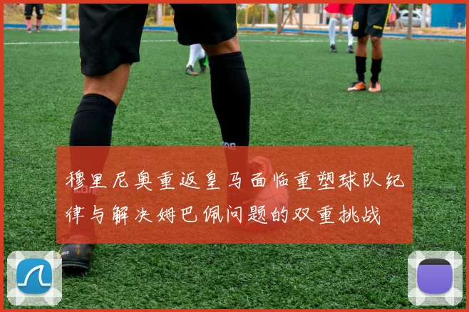 穆里尼奥重返皇马面临重塑球队纪律与解决姆巴佩问题的双重挑战