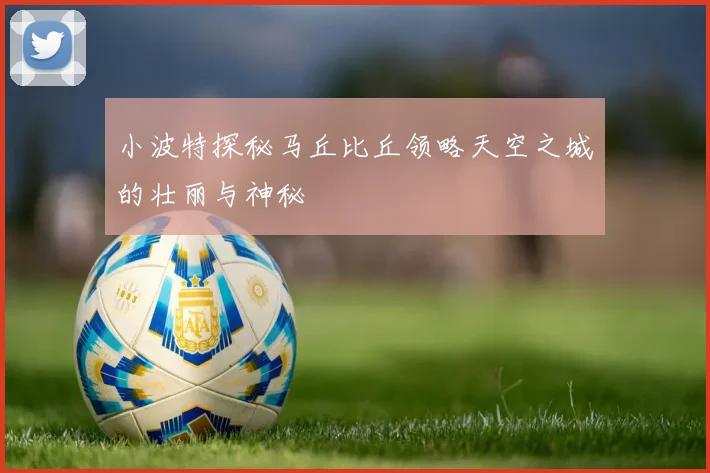小波特探秘马丘比丘领略天空之城的壮丽与神秘