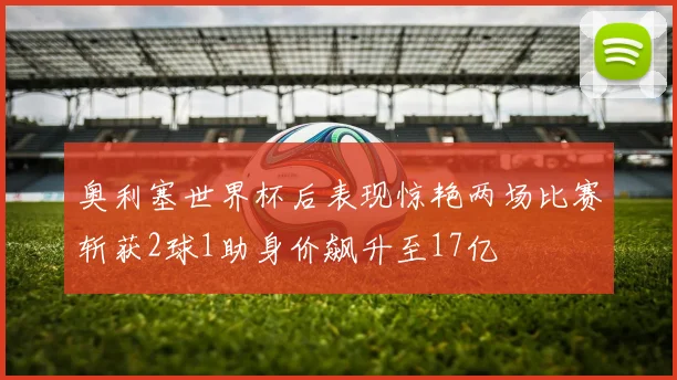 奥利塞世界杯后表现惊艳两场比赛斩获2球1助身价飙升至17亿