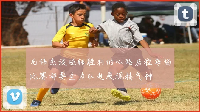 毛伟杰谈逆转胜利的心路历程每场比赛都要全力以赴展现精气神