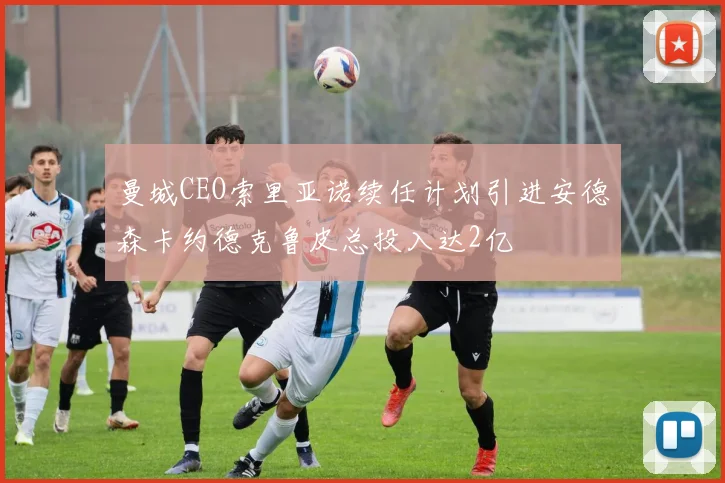 曼城CEO索里亚诺续任计划引进安德森卡约德克鲁皮总投入达2亿