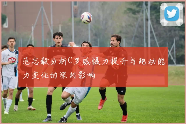 范志毅分析C罗威慑力提升与跑动能力变化的深刻影响