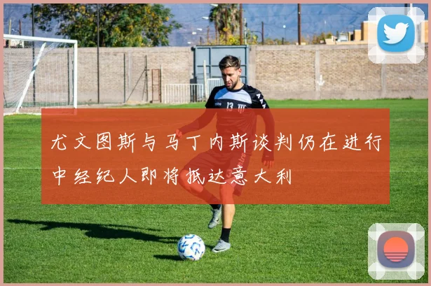 尤文图斯与马丁内斯谈判仍在进行中经纪人即将抵达意大利
