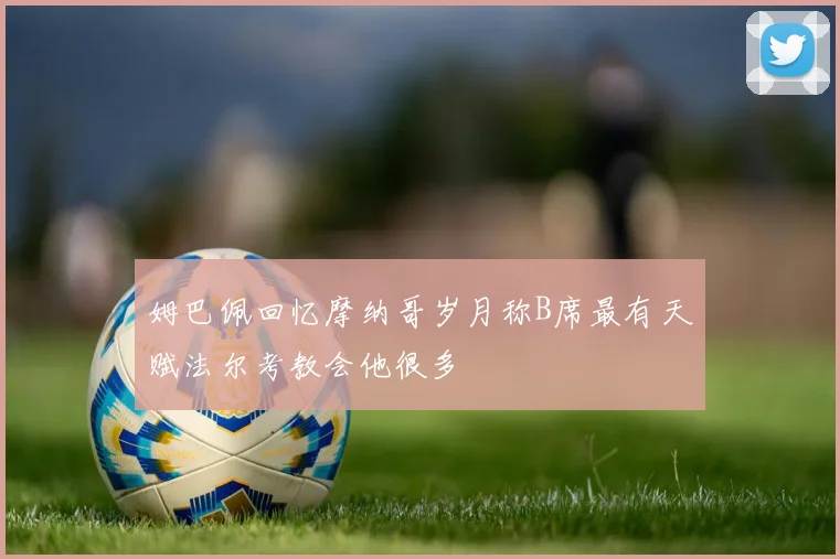姆巴佩回忆摩纳哥岁月称B席最有天赋法尔考教会他很多