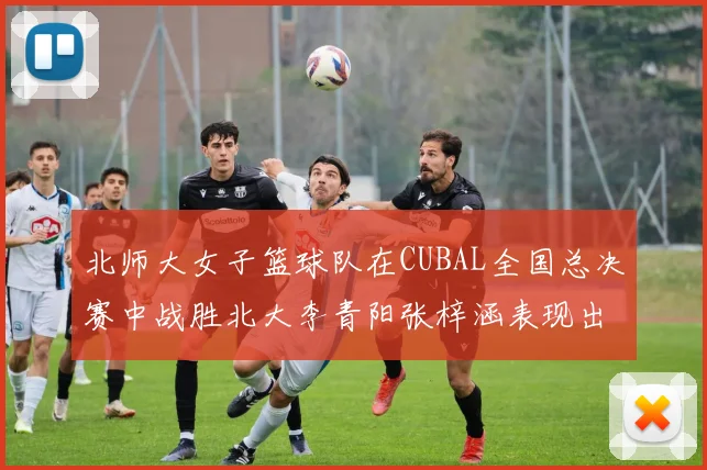 北师大女子篮球队在CUBAL全国总决赛中战胜北大李青阳张梓涵表现出色助力胜利
