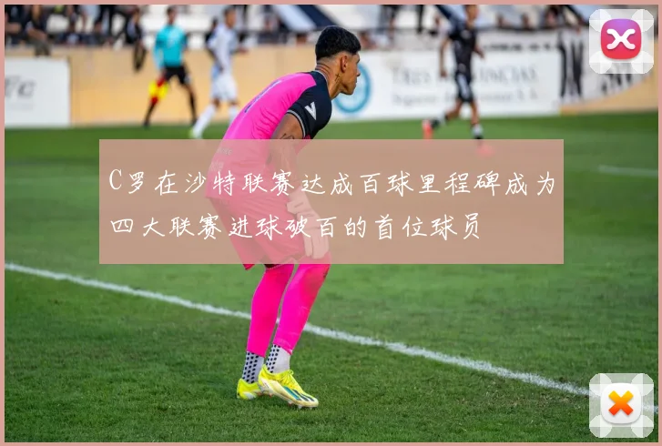 C罗在沙特联赛达成百球里程碑成为四大联赛进球破百的首位球员