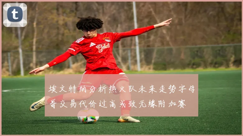 埃文特纳分析热火队未来走势字母哥交易代价过高或致无缘附加赛