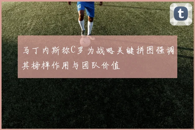 马丁内斯称C罗为战略关键拼图强调其榜样作用与团队价值