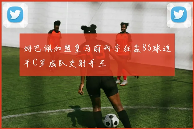 姆巴佩加盟皇马前两季狂轰86球追平C罗成队史射手王