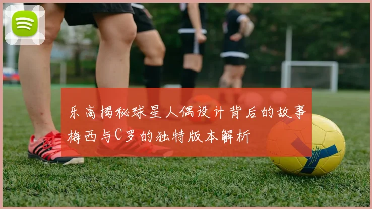 乐高揭秘球星人偶设计背后的故事梅西与C罗的独特版本解析