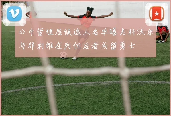 公牛管理层候选人名单曝光科沃尔与邓利维在列但后者或留勇士